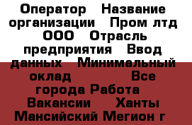 Оператор › Название организации ­ Пром лтд, ООО › Отрасль предприятия ­ Ввод данных › Минимальный оклад ­ 23 000 - Все города Работа » Вакансии   . Ханты-Мансийский,Мегион г.